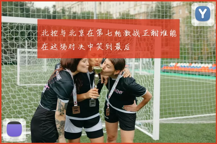北控与北京在第七轮激战正酣谁能在这场对决中笑到最后
