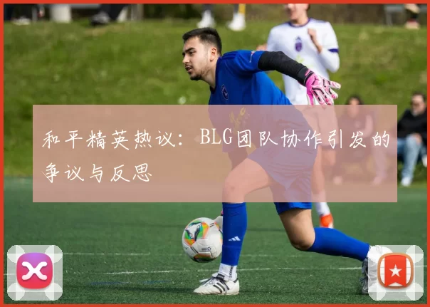 和平精英热议：BLG团队协作引发的争议与反思