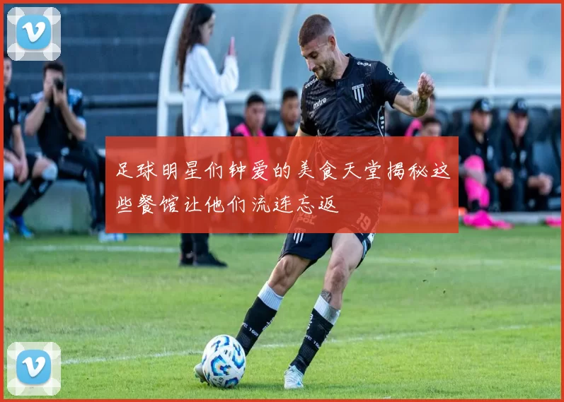 足球明星们钟爱的美食天堂揭秘这些餐馆让他们流连忘返