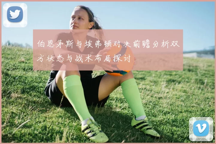 伯恩茅斯与埃弗顿对决前瞻分析双方状态与战术布局探讨
