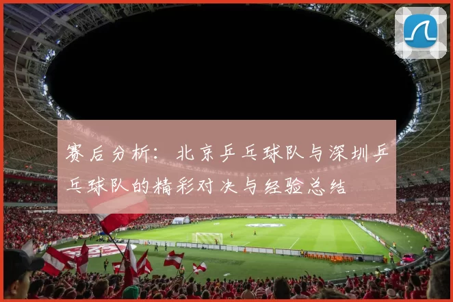 赛后分析：北京乒乓球队与深圳乒乓球队的精彩对决与经验总结