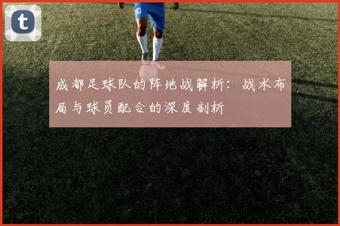 成都足球队的阵地战解析：战术布局与球员配合的深度剖析