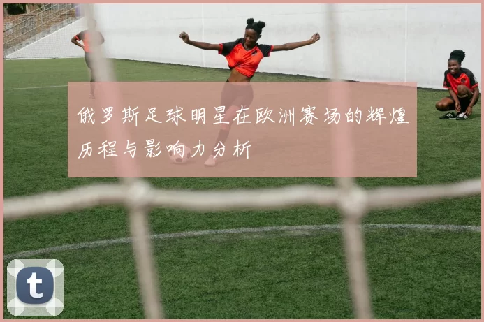 俄罗斯足球明星在欧洲赛场的辉煌历程与影响力分析