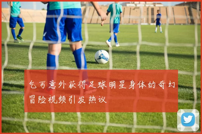 乞丐意外获得足球明星身体的奇幻冒险视频引发热议