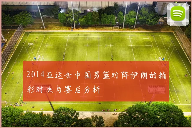 2014亚运会中国男篮对阵伊朗的精彩对决与赛后分析