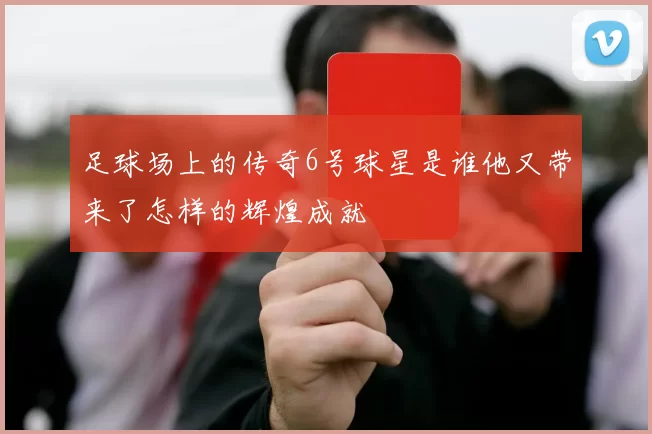 足球场上的传奇6号球星是谁他又带来了怎样的辉煌成就