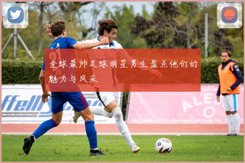 全球最帅足球明星男生盘点他们的魅力与风采