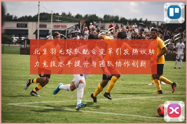 北京羽毛球队配合变革引发热议助力竞技水平提升与团队协作创新