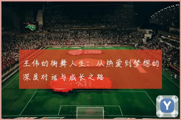 王伟的街舞人生：从热爱到梦想的深度对话与成长之路