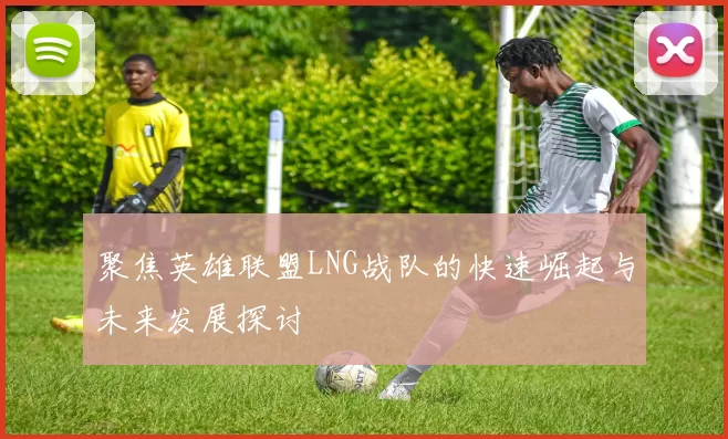 聚焦英雄联盟LNG战队的快速崛起与未来发展探讨
