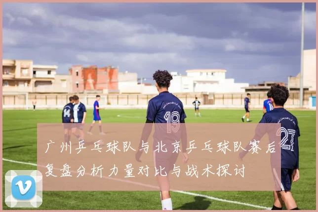 广州乒乓球队与北京乒乓球队赛后复盘分析力量对比与战术探讨