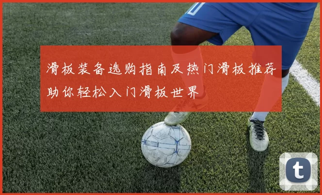滑板装备选购指南及热门滑板推荐助你轻松入门滑板世界