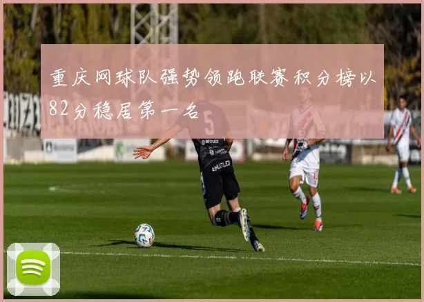 重庆网球队强势领跑联赛积分榜以82分稳居第一名