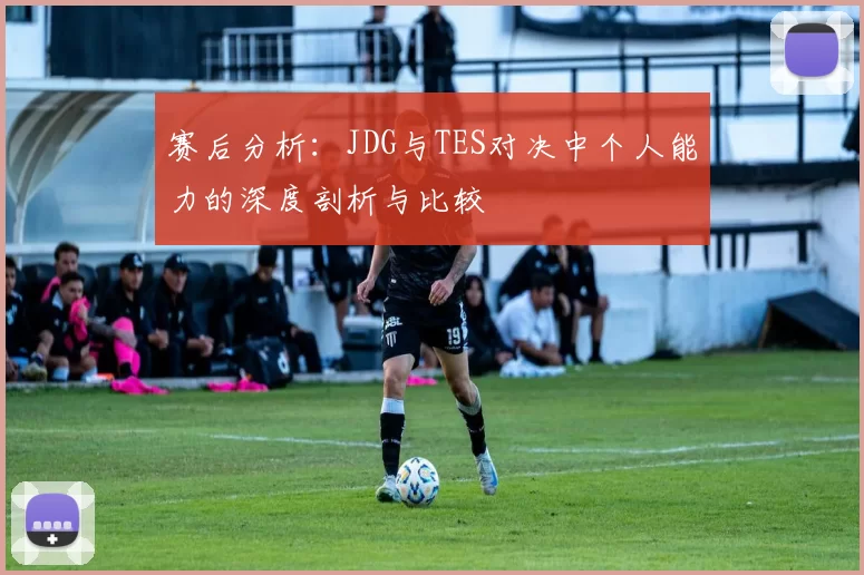 赛后分析：JDG与TES对决中个人能力的深度剖析与比较