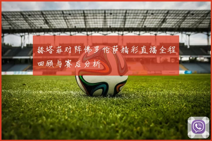 赫塔菲对阵佛罗伦萨精彩直播全程回顾与赛后分析