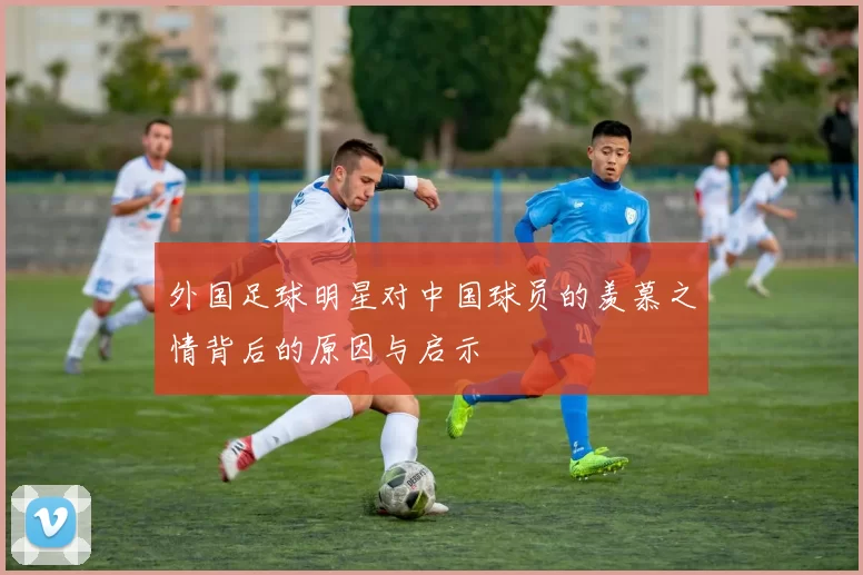 外国足球明星对中国球员的羡慕之情背后的原因与启示