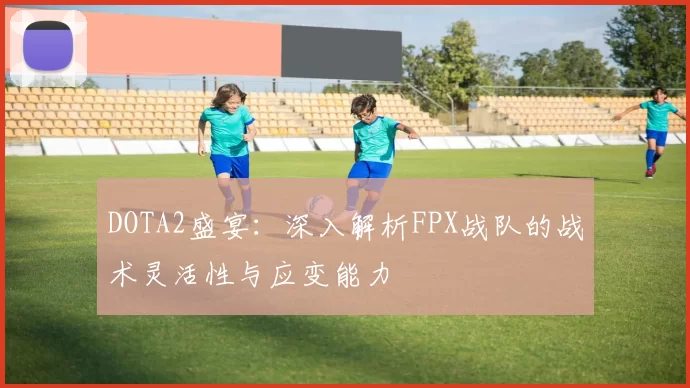 DOTA2盛宴：深入解析FPX战队的战术灵活性与应变能力