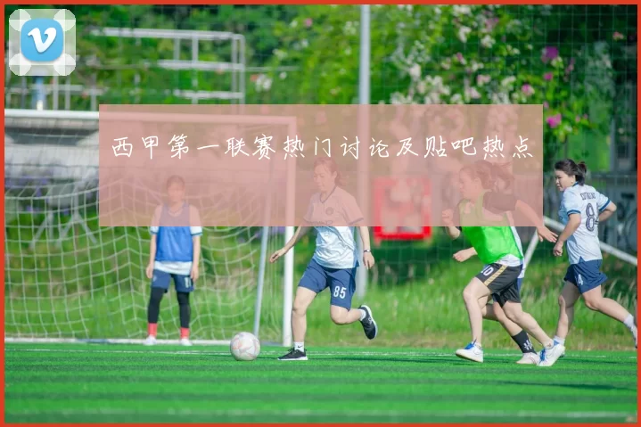 西甲第一联赛热门讨论及贴吧热点