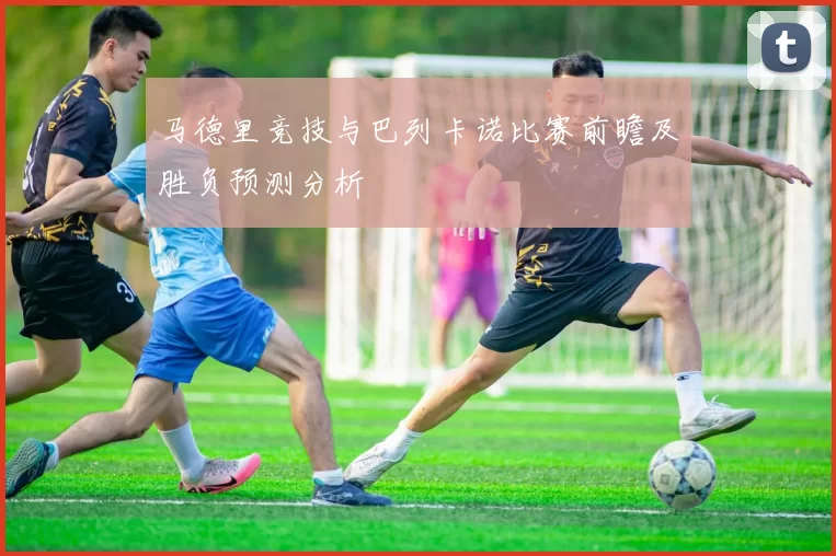 马德里竞技与巴列卡诺比赛前瞻及胜负预测分析