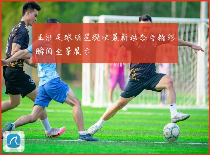 亚洲足球明星现状最新动态与精彩瞬间全景展示