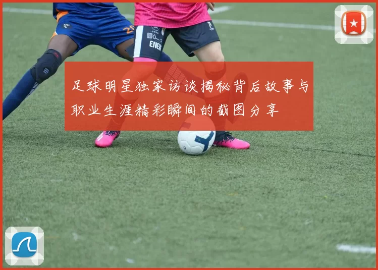 足球明星独家访谈揭秘背后故事与职业生涯精彩瞬间的截图分享