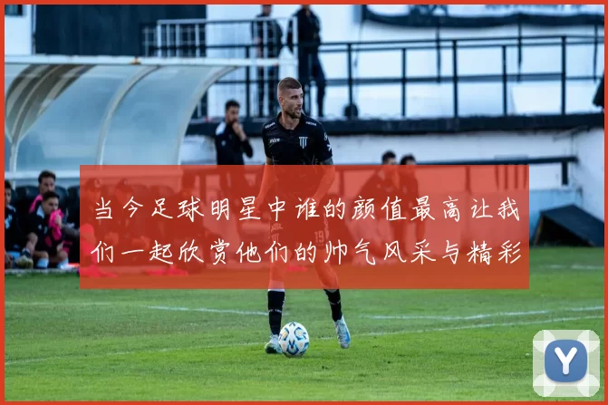 当今足球明星中谁的颜值最高让我们一起欣赏他们的帅气风采与精彩瞬间