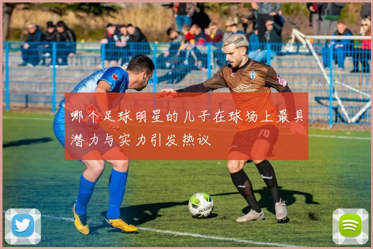 哪个足球明星的儿子在球场上最具潜力与实力引发热议