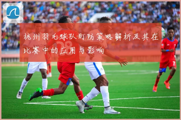 杭州羽毛球队盯防策略解析及其在比赛中的应用与影响