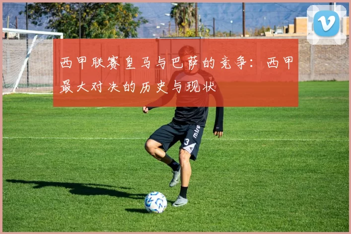 西甲联赛皇马与巴萨的竞争：西甲最大对决的历史与现状