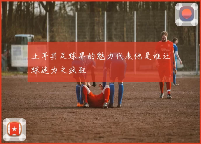 土耳其足球界的魅力代表他是谁让球迷为之疯狂