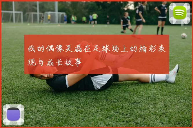 我的偶像吴磊在足球场上的精彩表现与成长故事