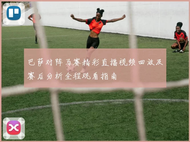 巴萨对阵马赛精彩直播视频回放及赛后分析全程观看指南