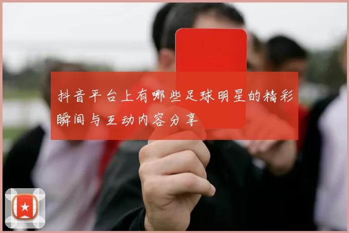 抖音平台上有哪些足球明星的精彩瞬间与互动内容分享