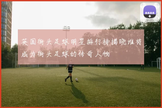 英国街头足球明星排行榜揭晓谁将成为街头足球的传奇人物