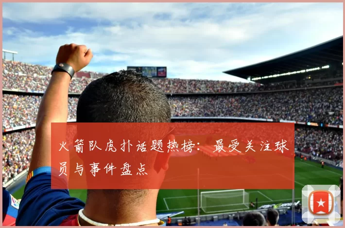 火箭队虎扑话题热榜：最受关注球员与事件盘点