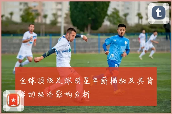 全球顶级足球明星年薪揭秘及其背后的经济影响分析
