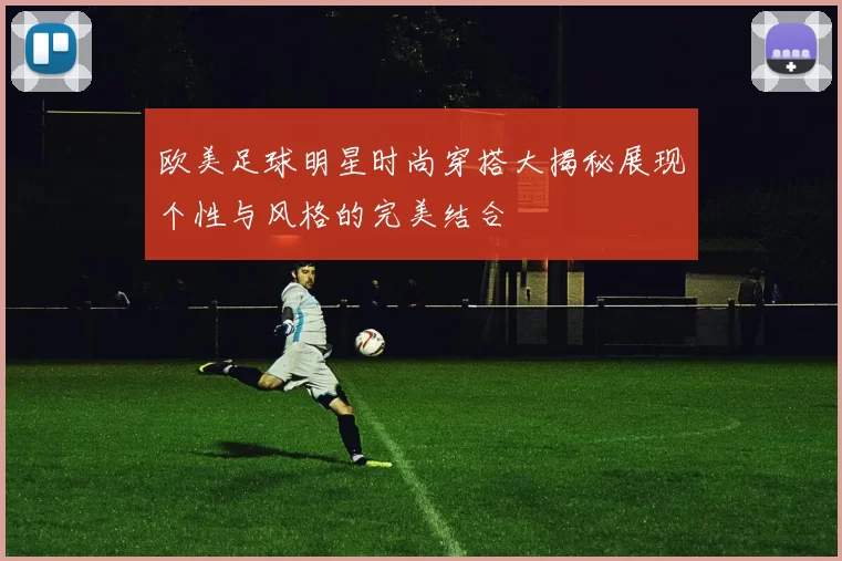 欧美足球明星时尚穿搭大揭秘展现个性与风格的完美结合