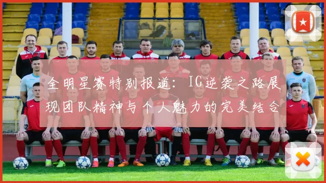 全明星赛特别报道：IG逆袭之路展现团队精神与个人魅力的完美结合