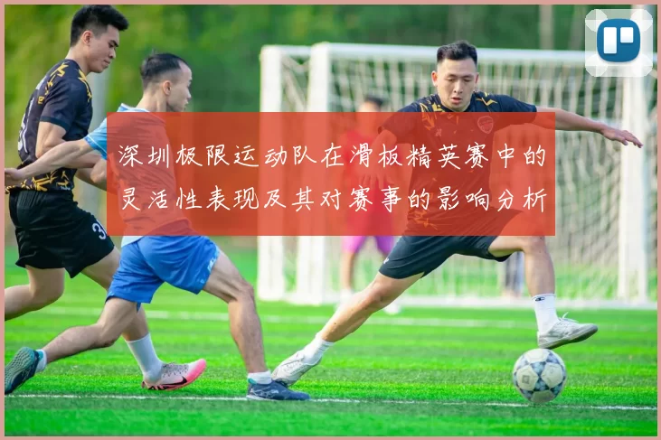 深圳极限运动队在滑板精英赛中的灵活性表现及其对赛事的影响分析